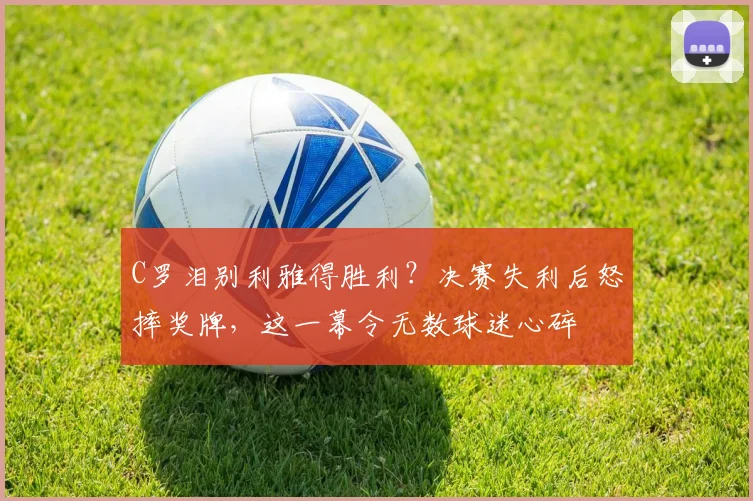 C罗泪别利雅得胜利?决赛失利后怒摔奖牌,这一幕令无数球迷心碎