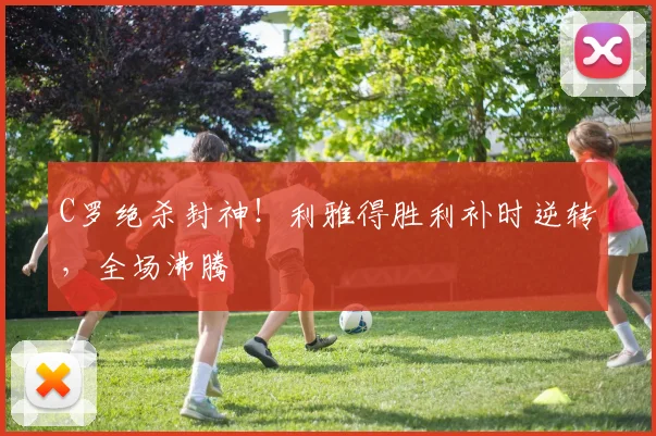 C罗绝杀封神！利雅得胜利补时逆转，全场沸腾