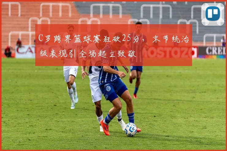 C罗跨界篮球赛狂砍25分，末节统治级表现引全场起立致敬