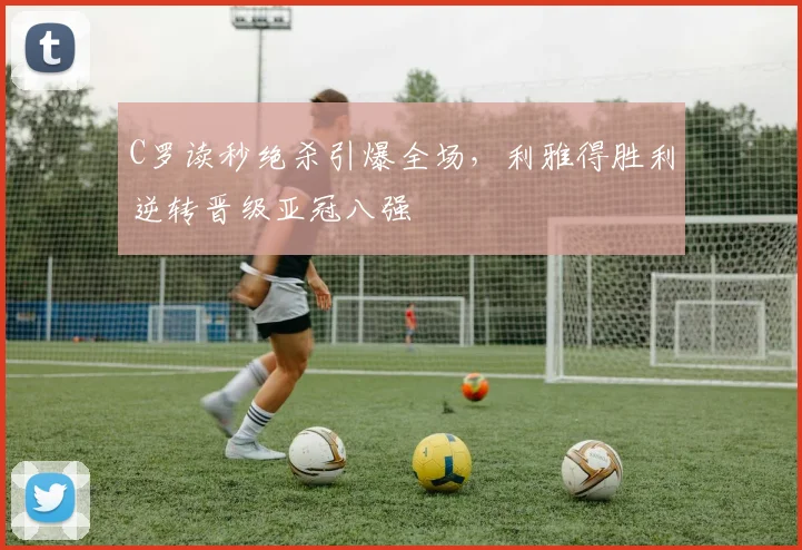 C罗读秒绝杀引爆全场,利雅得胜利逆转晋级亚冠八强