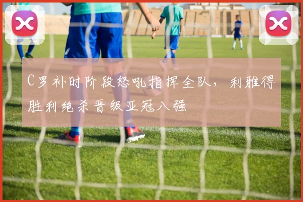 C罗补时阶段怒吼指挥全队,利雅得胜利绝杀晋级亚冠八强