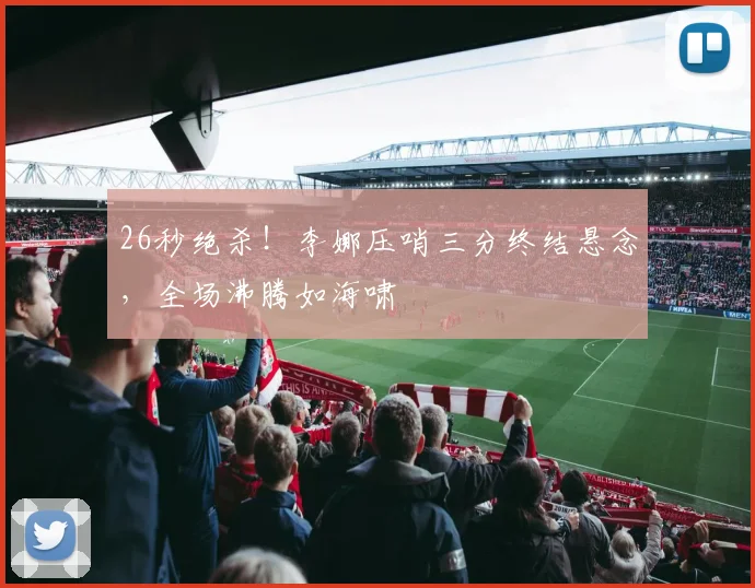 26秒绝杀！李娜压哨三分终结悬念，全场沸腾如海啸