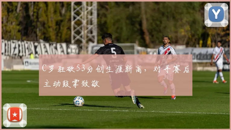 C罗狂砍53分创生涯新高,对手赛后主动鼓掌致敬