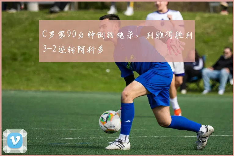 C罗第90分钟倒钩绝杀，利雅得胜利3-2逆转阿科多